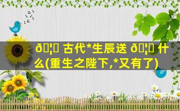 🦄 古代*
生辰送 🦁 什么(重生之陛下,*
又有了)